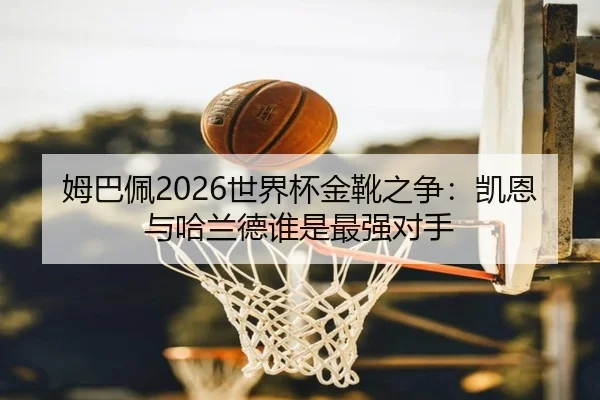 姆巴佩2026世界杯金靴之争：凯恩与哈兰德谁是最强对手