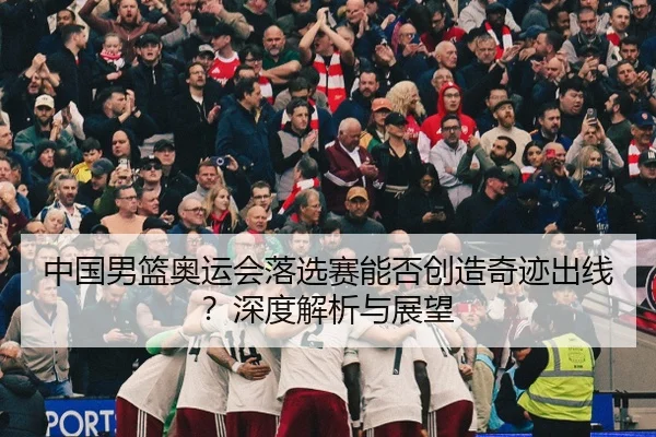 中国男篮奥运会落选赛能否创造奇迹出线？深度解析与展望